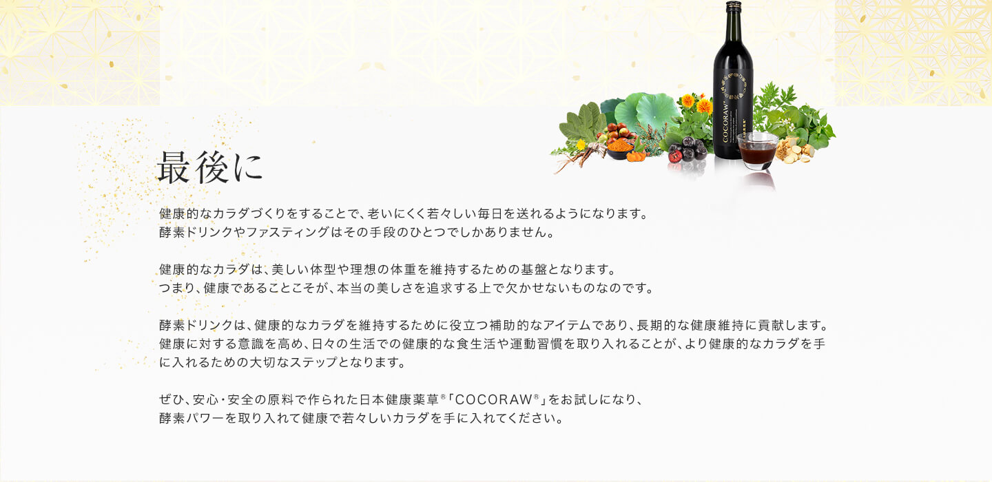 「最後に」健康的なカラダづくりをすることで、老いにくく若々しい毎日を送れるようになります。酵素ドリンクやファスティングはその手段のひとつでしかありません。健康的なカラダは、美しい体型や理想の体重を維持するための基盤となります。つまり、健康であることこそが、本当の美しさを追求する上で欠かせないものなのです。酵素ドリンクは、健康的なカラダを維持するために役立つ補助的なアイテムであり、長期的な健康維持に貢献します。健康に対する意識を高め、日々の生活での健康的な食生活や運動習慣を取り入れることが、より健康的なカラダを手に入れるための大切なステップとなります。ぜひ、安心・安全の原料で作られた日本健康薬草「COCORAW®」をお試しになり、酵素パワーを取り入れて健康で若々しいカラダを手に入れてください。