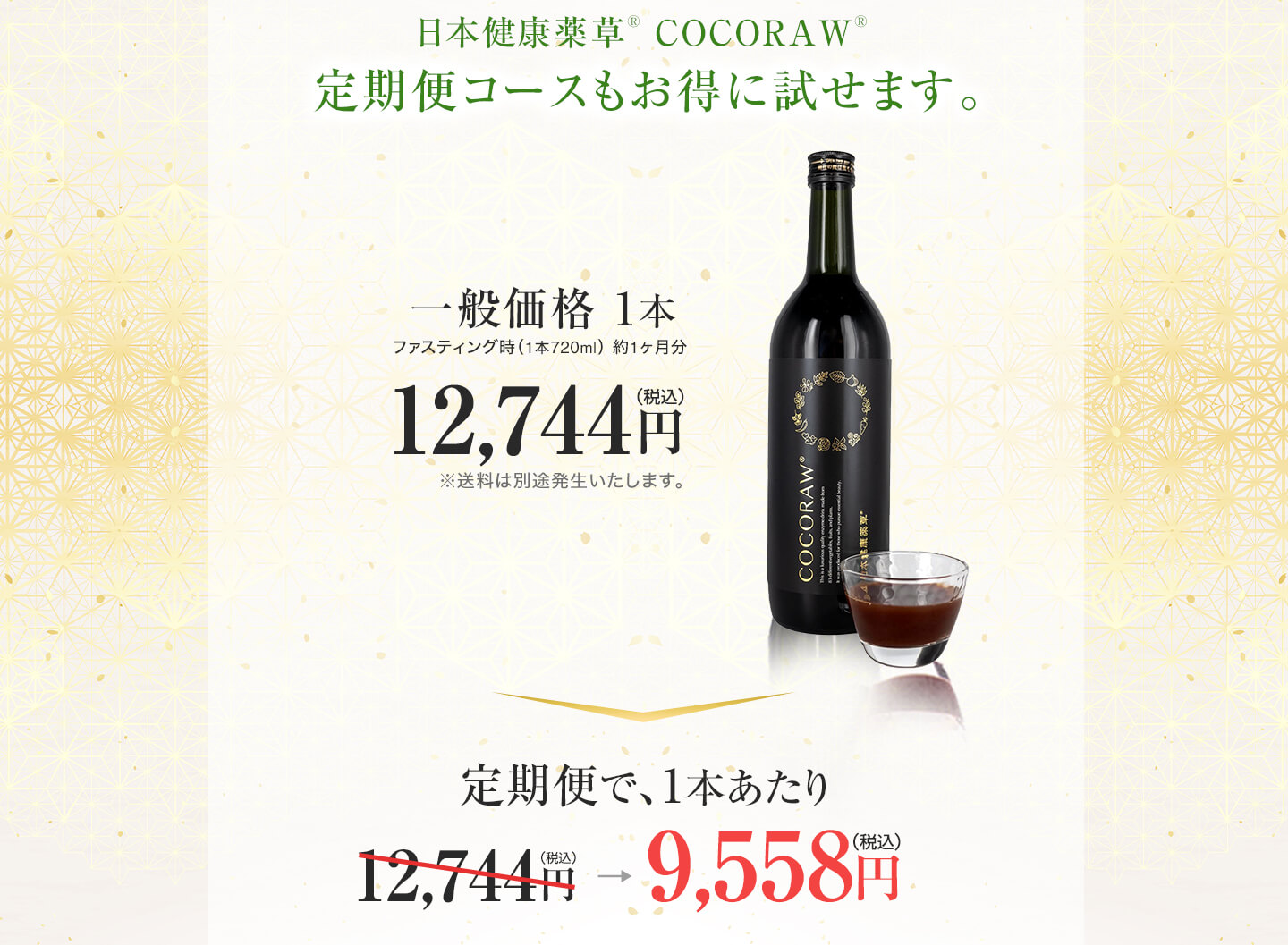 定期便だとお得です　日本健康薬草 COCORAW®オリジナル酵素ドリンク720ml1本　12,744円（税込）定期便だと、1本あたり19,116円（税込）が、9,558円（税込）に！定価の25%、毎回6,372円お得です。国内送料無料　休止変更はいつでも可能です。継続のお知らせ通知は、2ヶ月毎にお知らせをお送りさせて頂きます。休止・変更の際はお問い合わせよりご連絡ください。